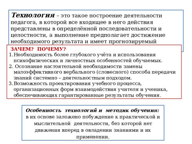 Технология – это такое построение деятельности педагога, в которой все входящее в него действия представлены в определённой последовательности и целостности, а выполнение предполагает достижение необходимого результата и имеет прогнозируемый характер  ЗАЧЕМ? ПОЧЕМУ? Необходимость более глубокого учёта и использования психофизических и личностных особенностей обучаемых.  Осознание настоятельной необходимости замены малоэффективного вербального (словесного) способа передачи знаний системно – деятельностным подходом. Возможность проектирования учебного процесса, организационных форм взаимодействия учителя и ученика, обеспечивающих гарантированные результаты обучения .   Технология дистанционного обучения Особенность технологий и методик обучения: в их основе заложено побуждение к практической и мыслительной    деятельности, без которой нет движения вперед в овладении зна­ниями и их применении.  