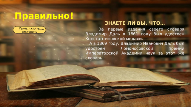 Правильно! ЗНАЕТЕ ЛИ ВЫ, ЧТО…  За первые издания своего словаря Владимир Даль в 1861 году был удостоен Константиновской медали.  А в 1869 году, Владимир Иванович Даль был удостоен Ломоносовской премии Императорской Академии наук за этот же словарь. Продолждить викторину 