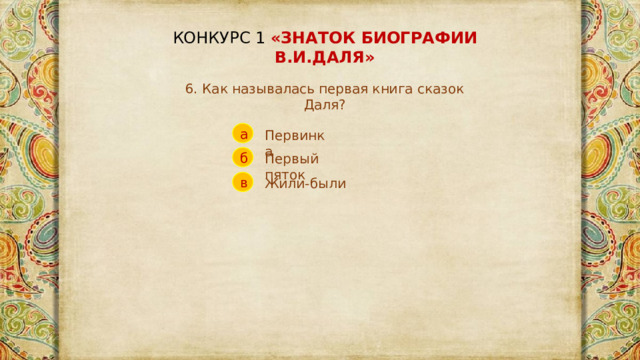 КОНКУРС 1 «ЗНАТОК БИОГРАФИИ В.И.ДАЛЯ» 6. Как называлась первая книга сказок Даля? а Первинка б Первый пяток в Жили-были 