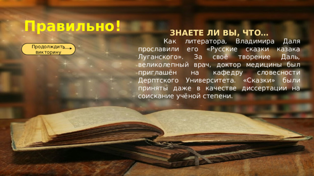 Правильно! ЗНАЕТЕ ЛИ ВЫ, ЧТО…  Как литератора, Владимира Даля прославили его «Русские сказки казака Луганского». За своё творение Даль, великолепный врач, доктор медицины был приглашён на кафедру словесности Дерптского Университета. «Сказки» были приняты даже в качестве диссертации на соискание учёной степени. Продолждить викторину 