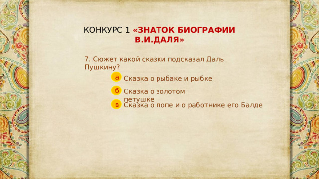 КОНКУРС 1 «ЗНАТОК БИОГРАФИИ В.И.ДАЛЯ» 7. Сюжет какой сказки подсказал Даль Пушкину? а Сказка о рыбаке и рыбке б Сказка о золотом петушке в Сказка о попе и о работнике его Балде 