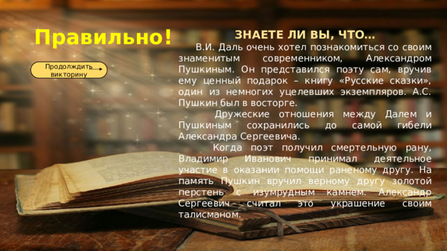 Правильно! ЗНАЕТЕ ЛИ ВЫ, ЧТО…  В.И. Даль очень хотел познакомиться со своим знаменитым современником, Александром Пушкиным. Он представился поэту сам, вручив ему ценный подарок – книгу «Русские сказки», один из немногих уцелевших экземпляров. А.С. Пушкин был в восторге.  Дружеские отношения между Далем и Пушкиным сохранились до самой гибели Александра Сергеевича.  Когда поэт получил смертельную рану, Владимир Иванович принимал деятельное участие в оказании помощи раненому другу. На память Пушкин вручил верному другу золотой перстень с изумрудным камнем. Александр Сергеевич считал это украшение своим талисманом. Продолждить викторину 