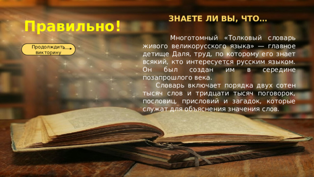 Правильно! ЗНАЕТЕ ЛИ ВЫ, ЧТО…   Многотомный «Толковый словарь живого великорусского языка» — главное детище Даля, труд, по которому его знает всякий, кто интересуется русским языком. Он был создан им в середине позапрошлого века.  Словарь включает порядка двух сотен тысяч слов и тридцати тысяч поговорок, пословиц, присловий и загадок, которые служат для объяснения значения слов. Продолждить викторину 