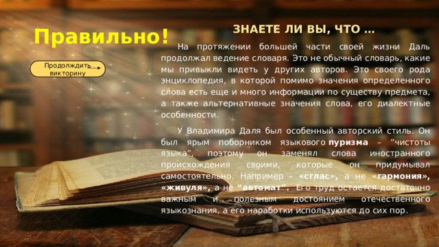 Правильно! ЗНАЕТЕ ЛИ ВЫ, ЧТО … На протяжении большей части своей жизни Даль продолжал ведение словаря. Это не обычный словарь, какие мы привыкли видеть у других авторов. Это своего рода энциклопедия, в которой помимо значения определенного слова есть еще и много информации по существу предмета, а также альтернативные значения слова, его диалектные особенности. У Владимира Даля был особенный авторский стиль. Он был ярым поборником языкового  пуризма – “чистоты языка”, поэтому он заменял слова иностранного происхождения своими, которые он придумывал самостоятельно. Например - «сглас», а не «гармония», «живуля», а не “автомат”.  Его труд остается достаточно важным и полезным достоянием отечественного языкознания, а его наработки используются до сих пор. Продолждить викторину 
