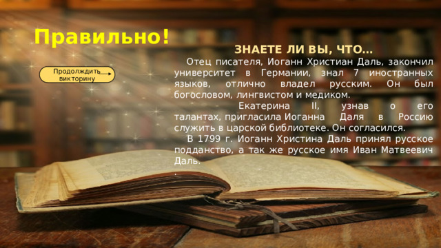Правильно! ЗНАЕТЕ ЛИ ВЫ, ЧТО…  Отец писателя, Иоганн Христиан Даль, закончил университет в Германии, знал 7 иностранных языков, отлично владел русским. Он был богословом, лингвистом и медиком.  Екатерина II, узнав о его талантах, пригласила Иоганна Даля в Россию служить в царской библиотеке. Он согласился.  В 1799 г. Иоганн Христина Даль принял русское подданство, а так же русское имя Иван Матвеевич Даль. . Продолждить викторину 