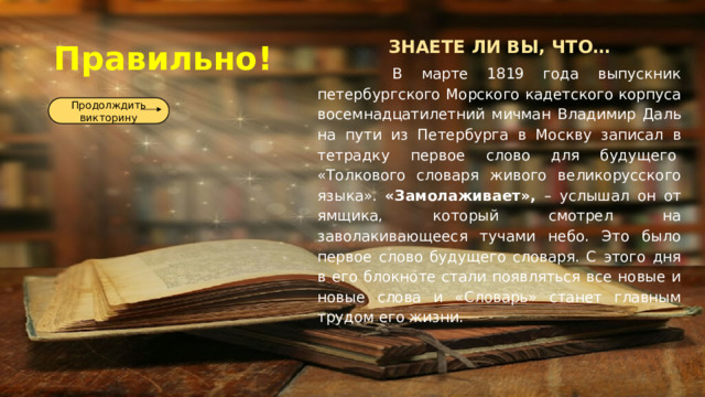 ЗНАЕТЕ ЛИ ВЫ, ЧТО…  В марте 1819 года выпускник петербургского Морского кадетского корпуса восемнадцатилетний мичман Владимир Даль на пути из Петербурга в Москву записал в тетрадку первое слово для будущего  «Толкового словаря живого великорусского языка». «Замолаживает», – услышал он от ямщика, который смотрел на заволакивающееся тучами небо. Это было первое слово будущего словаря. С этого дня в его блокноте стали появляться все новые и новые слова и «Словарь» станет главным трудом его жизни. Правильно! Продолждить викторину 