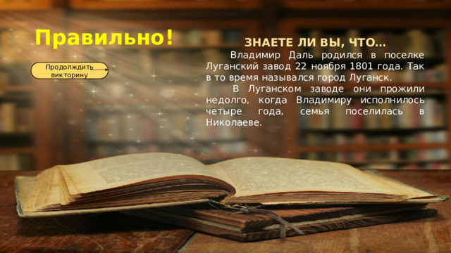 Правильно! ЗНАЕТЕ ЛИ ВЫ, ЧТО…  Владимир Даль родился в поселке Луганский завод 22 ноября 1801 года. Так в то время назывался город Луганск.  В Луганском заводе они прожили недолго, когда Владимиру исполнилось четыре года, семья поселилась в Николаеве. Продолждить викторину 
