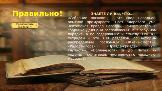 Правильно! ЗНАЕТЕ ЛИ ВЫ, ЧТО… «Собрание пословиц – это свод народной, опытной премудрости, цвет здорового ума,  житейская правда народа»,– пишет автор. В сборнике Даля они расположены не в азбучном порядке, а по содержанию и смыслу. Его 180 тетрадей – это 180 разделов, по которым распределены пословицы: «Жизнь-смерть», «Радость-горе», «Правда-кривда», «Ум-глупость», «Воля-неволя» и др.  Читая их подряд,  постигаешь многовековую народную  мудрость. Продолждить викторину 
