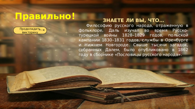 Правильно! ЗНАЕТЕ ЛИ ВЫ, ЧТО…  Философию русского народа, отраженную в фольклоре, Даль изучал во время Русско-турецкой войны 1828–1829 годов, польской кампании 1830–1831 годов, службы в Оренбурге и Нижнем Новгороде. Свыше тысячи загадок, собранных Далем, было опубликовано в 1862 году в сборнике «Пословицы русского народа». Продолждить викторину 
