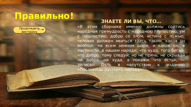 Правильно! ЗНАЕТЕ ЛИ ВЫ, ЧТО… «В этом сборнике именно должны сойтись народная премудрость с народною глупостию, ум с пошлостию, добро со злом, истина с ложью; человек должен явиться здесь таким, каков он вообще, на всем земном шаре, и каков он, в частности, в нашем народе; что худо, того бегай; что добро, тому следуй; но не прячь, не скрывай ни добра, ни худа, а покажи, что есть», — записал Даль в напутствии к изданию «Пословицы русского народа». Продолждить викторину 