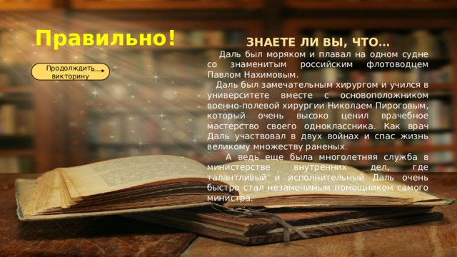Правильно! ЗНАЕТЕ ЛИ ВЫ, ЧТО…  Даль был моряком и плавал на одном судне со знаменитым российским флотоводцем Павлом Нахимовым.  Даль был замечательным хирургом и учился в университете вместе с основоположником военно-полевой хирургии Николаем Пироговым, который очень высоко ценил врачебное мастерство своего одноклассника. Как врач Даль участвовал в двух войнах и спас жизнь великому множеству раненых.   А ведь еще была многолетняя служба в министерстве внутренних дел, где талантливый и исполнительный Даль очень быстро стал незаменимым помощником самого министра.  Продолждить викторину 
