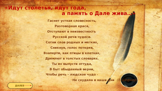 «Идут столетья, идут года,  а память о Дале жива…» Гаснет устная словесность, Разговорная краса, Отступают в неизвестность Русской речи чудеса. Сотни слов родных и метких, Сникнув, голос потеряв, Взаперти, как птицы в клетках, Дремлют в толстых словарях. Ты их выпусти оттуда, В быт обыденный верни, Чтобы речь – людское чудо –  Не скудела в наши дни  (В.Шефнер) ДАЛЕЕ 