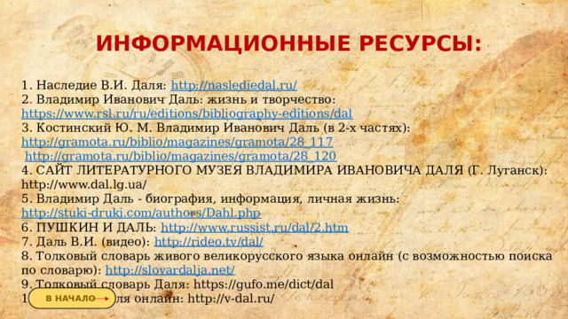 ИНФОРМАЦИОННЫЕ РЕСУРСЫ: 1. Наследие В.И. Даля: http://naslediedal.ru/ 2 . Владимир Иванович Даль: жизнь и творчество: https://www.rsl.ru/ru/editions/bibliography-editions/dal 3. Костинский Ю. М. Владимир Иванович Даль (в 2-х частях): http://gramota.ru/biblio/magazines/gramota/28_117  http://gramota.ru/biblio/magazines/gramota/28_120 4. САЙТ ЛИТЕРАТУРНОГО МУЗЕЯ ВЛАДИМИРА ИВАНОВИЧА ДАЛЯ (Г. Луганск): http://www.dal.lg.ua/ 5. Владимир Даль - биография, информация, личная жизнь: http://stuki-druki.com/authors/Dahl.php 6. ПУШКИН И ДАЛЬ: http://www.russist.ru/dal/2.htm 7. Даль В.И. (видео): http://rideo.tv/dal/ 8. Толковый словарь живого великорусского языка онлайн (с возможностью поиска по словарю): http://slovardalja.net/ 9. Толковый словарь Даля: https://gufo.me/dict/dal 10. Словарь Даля онлайн: http://v-dal.ru/ В НАЧАЛО 