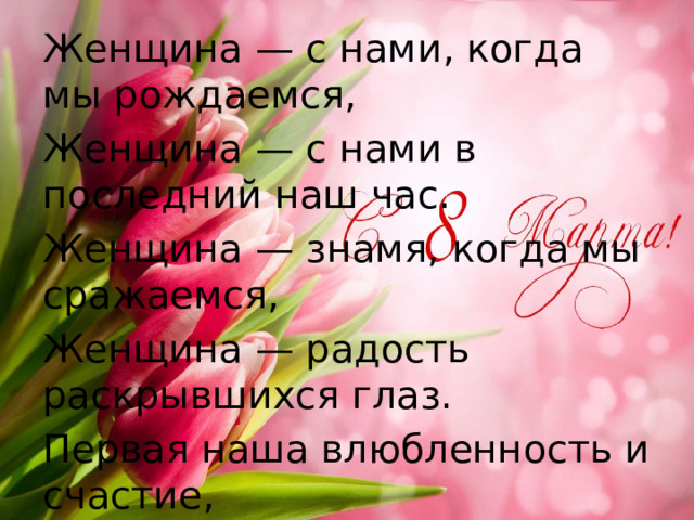 Женщина — с нами, когда мы рождаемся, Женщина — с нами в последний наш час. Женщина — знамя, когда мы сражаемся, Женщина — радость раскрывшихся глаз. Первая наша влюбленность и счастие, В лучшем стремлении — первый привет. В битве за право — огонь соучастия, Женщина — музыка. Женщина — свет. 