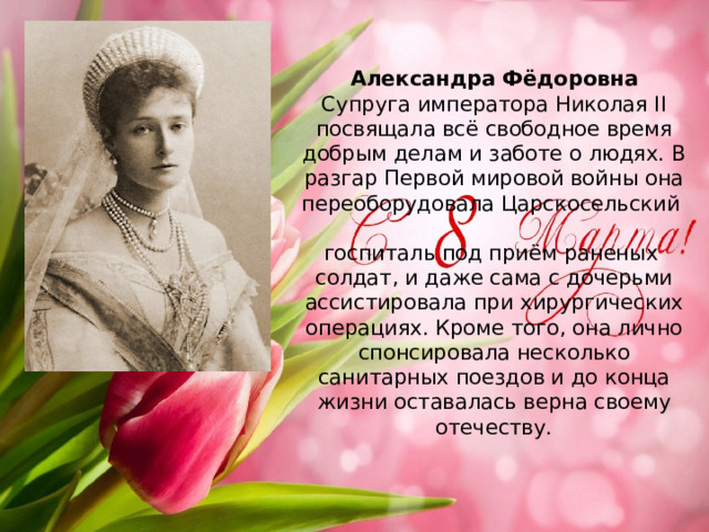 Александра Фёдоровна  Супруга императора Николая II посвящала всё свободное время добрым делам и заботе о людях. В разгар Первой мировой войны она переоборудовала Царскосельский   госпиталь под приём раненых  солдат, и даже сама с дочерьми ассистировала при хирургических операциях. Кроме того, она лично спонсировала несколько санитарных поездов и до конца жизни оставалась верна своему отечеству.    