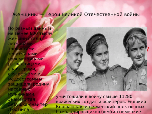  Женщины — Герои Великой Отечественной войны   По разным данным не менее 800 тысяч женщин стали летчицами, танкистами, зенитчицами, пулеметчицами, разведчицами, снайперами, связистками и медсёстрами и защищали родину наравне с мужчинами. Знаменитая девушка-снайпер Людмила Павличенко за годы войны уничтожила почти четыре сотни немецких солдат, всего выпускницы Центральной женской школы снайперов   уничтожили в войну свыше 11280 вражеских солдат и офицеров. Евдокия Бершанская и её женский полк ночных бомбардировщиков бомбил немецкие войска на Керченском полуострове в 1943-м и в 1944-м годах.    