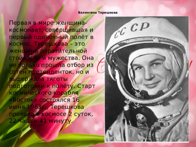  Валентина Терешкова   Первая в мире женщина-космонавт, совершившая и первый одиночный полёт в космос. Терешкова – это женщина поразительной стойкости и мужества. Она не только прошла отбор из сотен претенденток, но и выдержала тяготы подготовки к полёту. Старт космического корабля «Восток» состоялся 16 июня 1963г., Терешкова провела в космосе 2 суток, 22 часа и 41 минуту.   