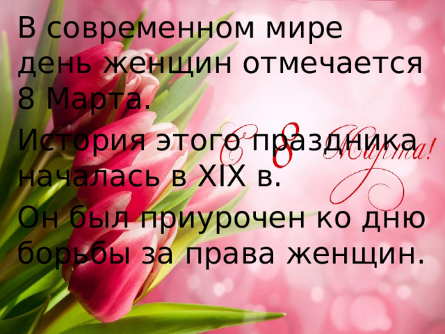 В современном мире день женщин отмечается 8 Марта. История этого праздника началась в ХIХ в. Он был приурочен ко дню борьбы за права женщин. 