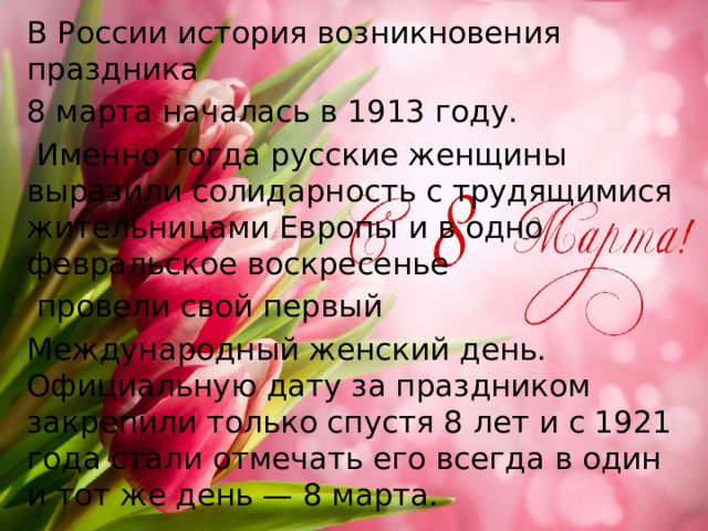 В России история возникновения праздника 8 марта началась в 1913 году.  Именно тогда русские женщины выразили солидарность с трудящимися жительницами Европы и в одно февральское воскресенье  провели свой первый Международный женский день. Официальную дату за праздником закрепили только спустя 8 лет и с 1921 года стали отмечать его всегда в один и тот же день — 8 марта.  