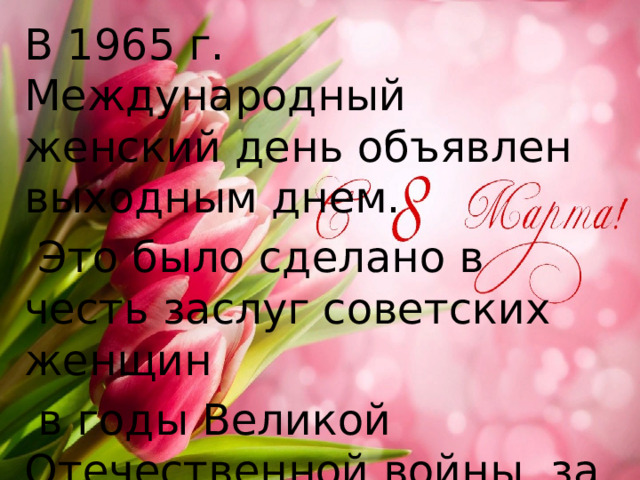 В 1965 г. Международный женский день объявлен выходным днем.  Это было сделано в честь заслуг советских женщин  в годы Великой Отечественной войны, за их вклад в укрепление дружбы между народами и борьбу за мир. 
