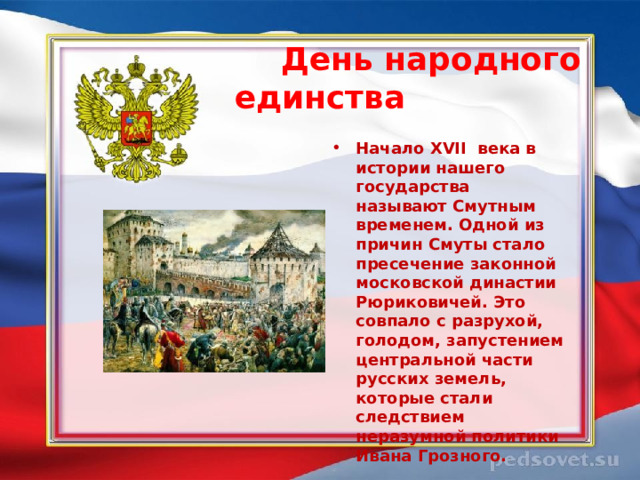  День народного единства  Начало XVII  века в истории нашего государства называют Смутным временем. Одной из причин Смуты стало пресечение законной московской династии Рюриковичей. Это совпало с разрухой, голодом, запустением центральной части русских земель, которые стали следствием неразумной политики Ивана Грозного. 