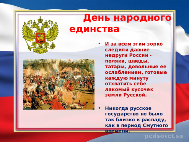  День народного единства  И за всем этим зорко следили давние недруги России - поляки, шведы, татары, довольные ее ослаблением, готовые каждую минуту отхватить себе лакомый кусочек земли Русской.  Никогда русское государство не было так близко к распаду, как в период Смутного времени.  