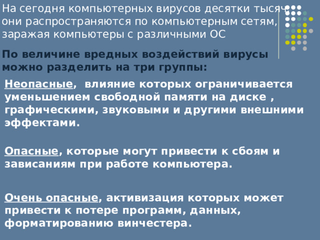 На сегодня компьютерных вирусов десятки тысяч, они распространяются по компьютерным сетям, заражая компьютеры с различными ОС По величине вредных воздействий вирусы можно разделить на три группы: Неопасные , влияние которых ограничивается уменьшением свободной памяти на диске , графическими, звуковыми и другими внешними эффектами.  Опасные , которые могут привести к сбоям и зависаниям при работе компьютера.  Очень опасные , активизация которых может привести к потере программ, данных, форматированию винчестера. 