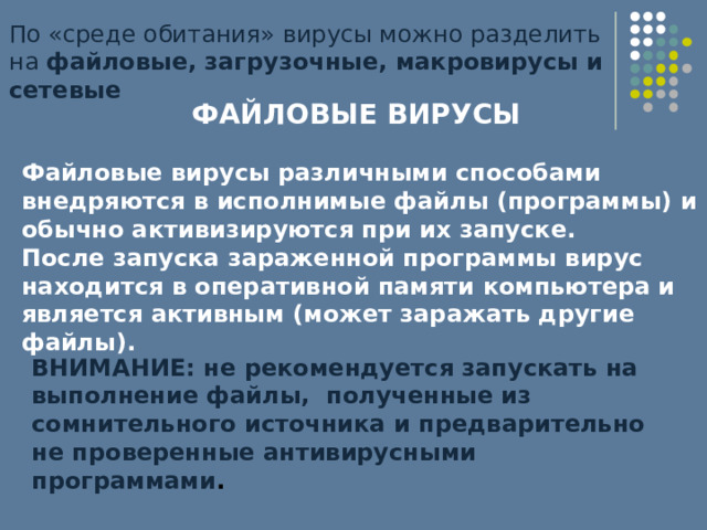 По «среде обитания» вирусы можно разделить на файловые, загрузочные, макровирусы и сетевые ФАЙЛОВЫЕ ВИРУСЫ  Файловые вирусы различными способами внедряются в исполнимые файлы (программы) и обычно активизируются при их запуске. После запуска зараженной программы вирус находится в оперативной памяти компьютера и является активным (может заражать другие файлы). ВНИМАНИЕ: не рекомендуется запускать на выполнение файлы, полученные из сомнительного источника и предварительно не проверенные антивирусными программами . 
