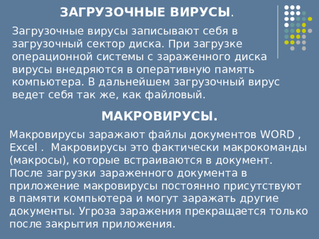 ЗАГРУЗОЧНЫЕ ВИРУСЫ . Загрузочные вирусы записывают себя в загрузочный сектор диска. При загрузке операционной системы с зараженного диска вирусы внедряются в оперативную память компьютера. В дальнейшем загрузочный вирус ведет себя так же, как файловый.  МАКРОВИРУСЫ. Макровирусы заражают файлы документов WORD , Excel . Макровирусы это фактически макрокоманды (макросы), которые встраиваются в документ. После загрузки зараженного документа в приложение макровирусы постоянно присутствуют в памяти компьютера и могут заражать другие документы. Угроза заражения прекращается только после закрытия приложения.  