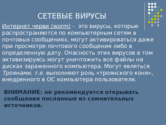 СЕТЕВЫЕ ВИРУСЫ Интернет черви (worm) - это вирусы, которые распространяются по компьютерным сетям в почтовых сообщениях, могут активироваться даже при просмотре почтового сообщения либо в определенную дату. Опасность этих вирусов в том активизируясь могут уничтожить все файлы на дисках зараженного компьютера. Могут являться Троянами, т.е. выполняют роль «троянского коня», внедренного в ОС компьютера пользователя. ВНИМАНИЕ: не рекомендуется открывать сообщения посланные из сомнительных источников. 