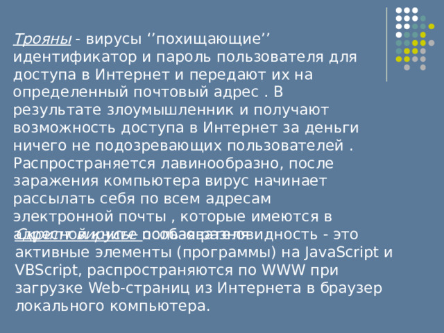 Трояны - вирусы ‘’похищающие’’ идентификатор и пароль пользователя для доступа в Интернет и передают их на определенный почтовый адрес . В результате злоумышленник и получают возможность доступа в Интернет за деньги ничего не подозревающих пользователей . Распространяется лавинообразно, после заражения компьютера вирус начинает рассылать себя по всем адресам электронной почты , которые имеются в адресной книге пользователя . Скрипт вирусы- особая разновидность - это активные элементы (программы) на JavaScript и VBScript, распространяются по WWW при загрузке Web-страниц из Интернета в браузер локального компьютера. 