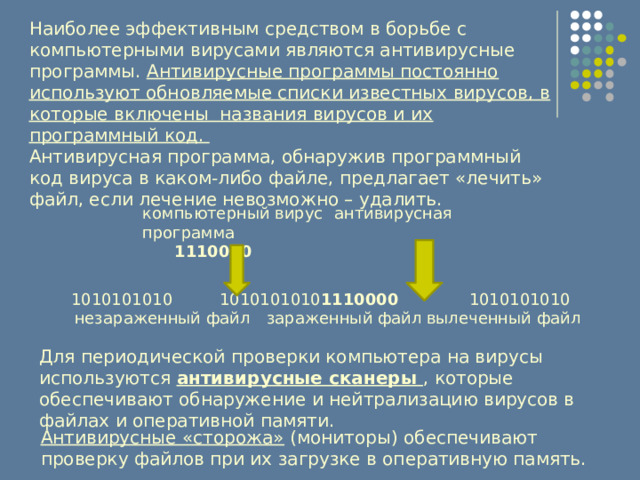 Наиболее эффективным средством в борьбе с компьютерными вирусами являются антивирусные программы. Антивирусные программы постоянно используют обновляемые списки известных вирусов, в которые включены названия вирусов и их программный код. Антивирусная программа, обнаружив программный код вируса в каком-либо файле, предлагает «лечить» файл, если лечение невозможно – удалить. компьютерный вирус  антивирусная программа  1110000  1010101010  1010101010 1110000  1010101010 незараженный файл  зараженный файл  вылеченный файл Для периодической проверки компьютера на вирусы используются антивирусные сканеры , которые обеспечивают обнаружение и нейтрализацию вирусов в файлах и оперативной памяти. Антивирусные «сторожа» (мониторы) обеспечивают проверку файлов при их загрузке в оперативную память. 