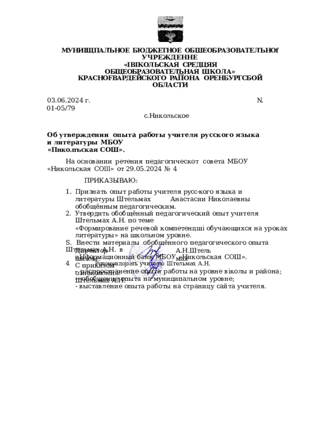 МУНИІЩПАЛЪНОЕ  БЮДЖЕТНОЕ  ОБШЕОБРАЗОВАТЕЛЪНОf  УЧРЕЖДЕННЕ «ІВІКОЛЬСКАЯ  СРЕДЦЯЯ  ОБЩЕОБРАЗОВАТЕЛЪНАЯ  ШКОЛА» КРАСНОFВАРДЕЙСКОГО  PAÏÏOHA  ОРЕНБУРГСБОЙ  ОБЛАСТИ 03.06.2024  г.  N. 01- 05/79 с.Никольское Об  утверждении  опыта  работы  учителя  русского языка  и  литературы  МБОУ «Пнко.пъская  СОШ». На  основании  ретения  педагогическот  совета  МБОУ  «Никольская  COlll»  от 29.05.2024  №  4 ПРИКАЗЫВАЮ: Признать  опыт  раfiоты  учителя  русс- кого  языка  и  литературы  Штельмах  Анастасии  Николаевны  обобщённым  педагогическим. Утвердить обобщённый  педагогический  опыт  учителя  Штельмах  А.Н.  по  теме «Формирование  речевой  компетенцші  обучающихся  на  уроках  литературы»  на школьном  уровне. Ѕ.  Внести  материалы  обобщённого  педагогического  опыта  Штельмах  А.Н.  в иНформационный  банк  МБОУ  «Никольская  СОШ». 4  Рскомендојзать  учителю  Штельмах  А.Н. -  распространение  опыта  работы  на  уровне  віколы  и  района; — обобщение  опыта  на  муниципальном  уровне; -  выставление  опыта  работы  на  страницу  сайта  учителя. Директор школы: А.Н.Штельмах С  приказом  ознакомлена: Штельмах  А.Н. 