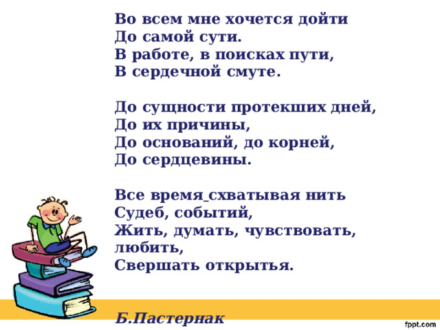 Во всем мне хочется дойти  До самой сути.  В работе, в поисках пути,  В сердечной смуте.   До сущности протекших дней,  До их причины,  До оснований, до корней,  До сердцевины.   Все время   схватывая нить  Судеб, событий,  Жить, думать, чувствовать, любить,  Свершать открытья.    Б.Пастернак 