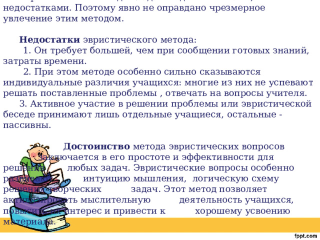Эвристический метод обладает и достоинствами, и недостатками. Поэтому явно не оправдано чрезмерное увлечение этим методом. Недостатки эвристического метода:  1. Он требует большей, чем при сообщении готовых знаний, затраты времени.  2. При этом методе особенно сильно сказываются индивидуальные различия учащихся: многие из них не успевают решать поставленные проблемы , отвечать на вопросы учителя. 3. Активное участие в решении проблемы или эвристической беседе принимают лишь отдельные учащиеся, остальные - пассивны.    Достоинство метода эвристических вопросов    заключается в его простоте и эффективности для решения   любых задач. Эвристические вопросы особенно развивают   интуицию мышления, логическую схему решения творческих   задач. Этот метод позволяет активизировать мыслительную   деятельность учащихся, повысить их интерес и привести к   хорошему усвоению материала. 