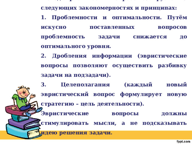 Метод эвристических вопросов базируется на следующих закономерностях и принципах: 1. Проблемности и оптимальности. Путём искусно поставленных вопросов проблемность задачи снижается до оптимального уровня. 2. Дробления информации (эвристические вопросы позволяют осуществить разбивку задачи на подзадачи). 3. Целеполагания (каждый новый эвристический вопрос формулирует новую стратегию – цель деятельности). Эвристические вопросы должны стимулировать мысли, а не подсказывать идею решения задачи. 