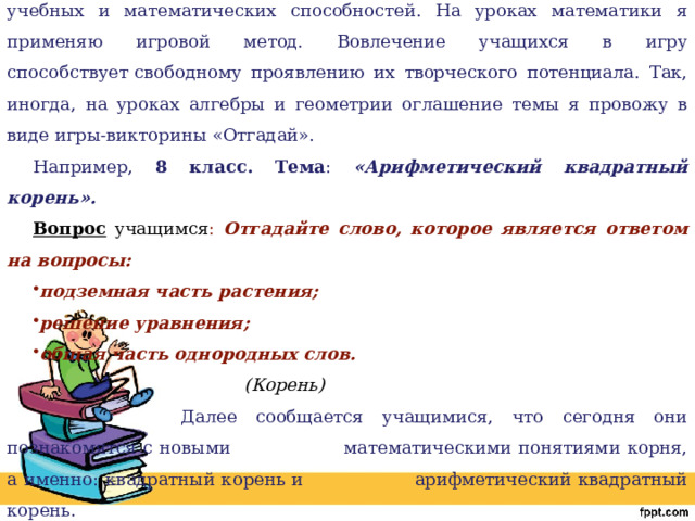 Эвристическое обучение предполагает организацию творческой, поисковой учебной деятельности учащихся с различным уровнем учебных и математических способностей. На уроках математики я применяю игровой метод. Вовлечение учащихся в игру способствует   свободному проявлению их творческого потенциала. Так, иногда, на уроках алгебры и геометрии оглашение темы я провожу в виде игры-викторины «Отгадай». Например, 8 класс. Тема : «Арифметический квадратный корень». Вопрос учащимся : Отгадайте слово, которое является ответом на вопросы: подземная часть растения; решение уравнения; общая часть однородных слов.  (Корень)      Далее сообщается учащимися, что сегодня они познакомятся с новыми    математическими понятиями корня, а именно: квадратный корень и    арифметический квадратный корень. 