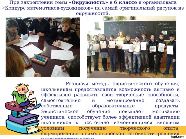  При закреплении темы «Окружность» в 6 классе я организовала «Конкурс математиков-художников» на самый оригинальный рисунок из окружностей.    Реализуя методы эвристического обучения, школьникам предоставляется возможность активно и эффективно развивать свои творческие способности, самостоятельно и мотивированно создавать собственные образовательные продукты. Эвристическое обучение повышает мотивацию учеников; способствует более эффективной адаптации школьников к постоянно изменяющимся внешним условиям, получению творческого опыта, формированию психологической готовности решения нестандартных задач. 
