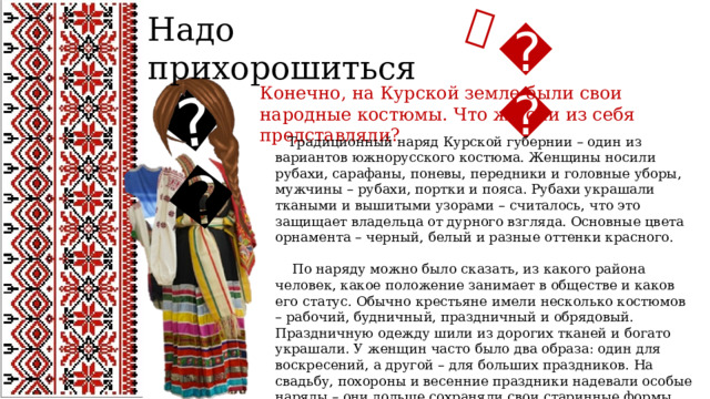 😘 💄 Надо прихорошиться 👠 Конечно, на Курской земле были свои народные костюмы. Что же они из себя представляли?  Традиционный наряд Курской губернии – один из вариантов южнорусского костюма. Женщины носили рубахи, сарафаны, поневы, передники и головные уборы, мужчины – рубахи, портки и пояса. Рубахи украшали ткаными и вышитыми узорами – считалось, что это защищает владельца от дурного взгляда. Основные цвета орнамента – черный, белый и разные оттенки красного.  По наряду можно было сказать, из какого района человек, какое положение занимает в обществе и каков его статус. Обычно крестьяне имели несколько костюмов – рабочий, будничный, праздничный и обрядовый. Праздничную одежду шили из дорогих тканей и богато украшали. У женщин часто было два образа: один для воскресений, а другой – для больших праздников. На свадьбу, похороны и весенние праздники надевали особые наряды – они дольше сохраняли свои старинные формы. 
