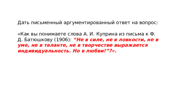 Дать письменный аргументированный ответ на вопрос: «Как вы понимаете слова А. И. Куприна из письма к Ф. Д. Батюшкову (1906): “Не в силе, не в ловкости, не в уме, не в таланте, не в творчестве выражается индивидуальность. Но в любви!”?». 