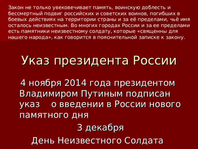 Закон не только увековечивает память, воинскую доблесть и бессмертный подвиг российских и советских воинов, погибших в боевых действиях на территории страны и за её пределами, чьё имя осталось неизвестным. Во многих городах России и за ее пределами есть памятники неизвестному солдату, которые «священны для нашего народа», как говорится в пояснительной записке к закону. Указ президента России  4 ноября 2014 года президентом Владимиром Путиным подписан указ о введении в России нового памятного дня  3 декабря День Неизвестного Солдата  