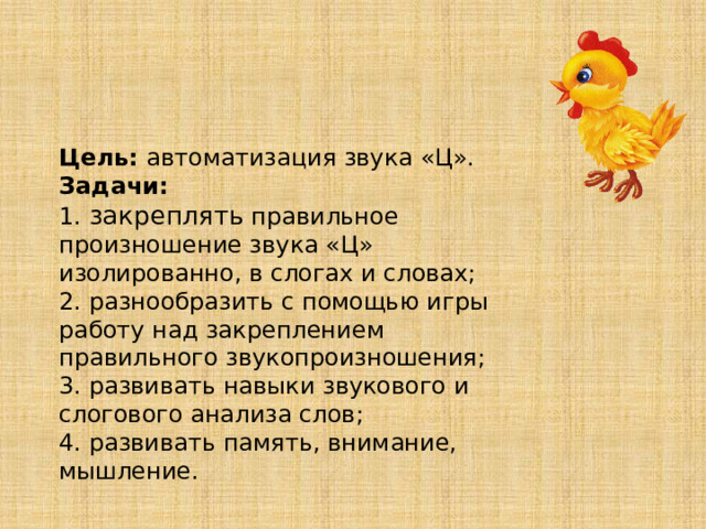 Цель: автоматизация звука «Ц». Задачи: 1. закреплять правильное произношение звука «Ц» изолированно, в слогах и словах; 2. разнообразить с помощью игры работу над закреплением правильного звукопроизношения; 3. развивать навыки звукового и слогового анализа слов; 4. развивать память, внимание, мышление. 