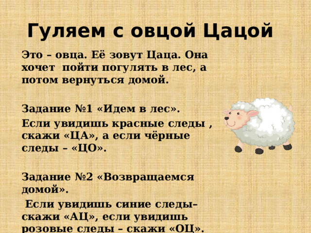 Гуляем с овцой Цацой Это – овца. Её зовут Цаца. Она хочет пойти погулять в лес, а потом вернуться домой. Задание №1 «Идем в лес». Если увидишь красные следы , скажи «ЦА», а если чёрные следы – «ЦО». Задание №2 «Возвращаемся домой».  Если увидишь синие следы– скажи «АЦ», если увидишь розовые следы – скажи «ОЦ». 
