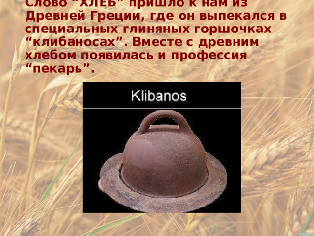 Слово “ХЛЕБ” пришло к нам из Древней Греции, где он выпекался в специальных глиняных горшочках “клибаносах”. Вместе с древним хлебом появилась и профессия “пекарь”. 