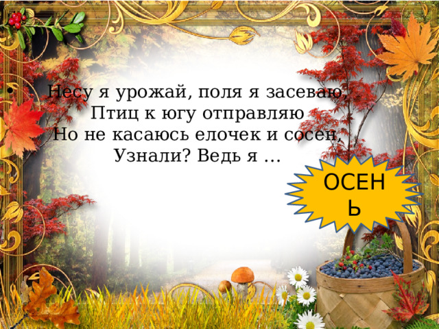    Несу я урожай, поля я засеваю,  Птиц к югу отправляю  Но не касаюсь елочек и сосен,  Узнали? Ведь я …   ОСЕНЬ 
