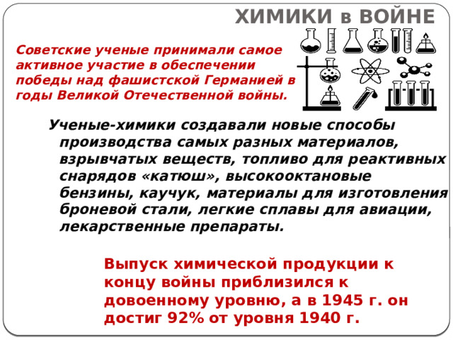 ХИМИКИ в ВОЙНЕ Советские ученые принимали самое активное участие в обеспечении победы над фашистской Германией в годы Великой Отечественной войны. Ученые-химики создавали новые способы производства самых разных материалов, взрывчатых веществ, топливо для реактивных снарядов «катюш», высокооктановые бензины, каучук, материалы для изготовления броневой стали, легкие сплавы для авиации, лекарственные препараты. Выпуск химической продукции к концу войны приблизился к довоенному уровню, а в 1945 г. он достиг 92% от уровня 1940 г. 