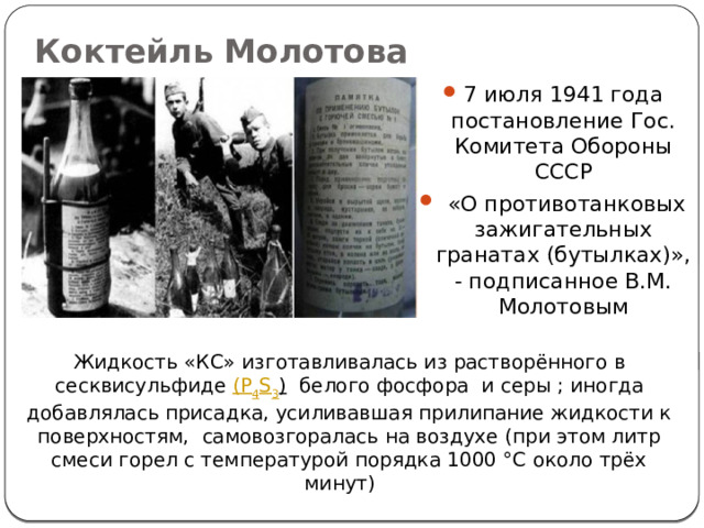Коктейль Молотова 7 июля 1941 года постановление Гос. Комитета Обороны СССР  «О противотанковых зажигательных гранатах (бутылках)», - подписанное В.М. Молотовым Жидкость «КС» изготавливалась из растворённого в сесквисульфиде (P 4 S 3 )   белого фосфора  и серы ; иногда добавлялась присадка, усиливавшая прилипание жидкости к поверхностям, самовозгоралась на воздухе (при этом литр смеси горел с температурой порядка 1000 °C около трёх минут)    