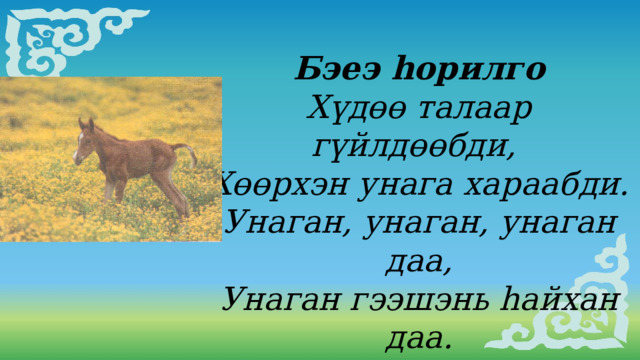 Бэеэ hорилго Хүдɵɵ талаар гүйлдɵɵбди, Хɵɵрхэн унага хараабди. Унаган, унаган, унаган даа, Унаган гээшэнь hайхан даа.  