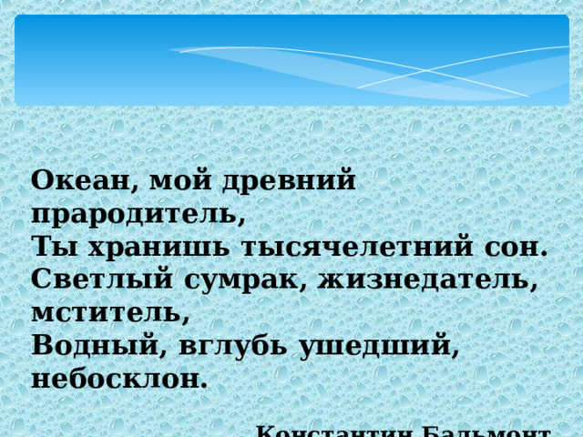 Океан, мой древний прародитель, Ты хранишь тысячелетний сон. Светлый сумрак, жизнедатель, мститель, Водный, вглубь ушедший, небосклон.  Константин Бальмонт 