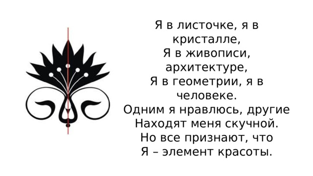Я в листочке, я в кристалле,  Я в живописи, архитектуре,  Я в геометрии, я в человеке.  Одним я нравлюсь, другие  Находят меня скучной.  Но все признают, что  Я – элемент красоты. 